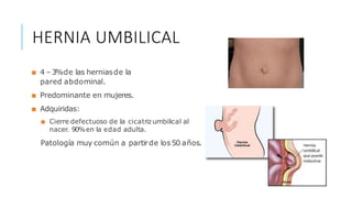 HERNIA UMBILICAL
■ 4 –3%de las herniasde la
pared abdominal.
■ Predominante en mujeres.
■ Adquiridas:
■ Cierre defectuoso de la cicatrizumbilical al
nacer. 90%en la edad adulta.
Patología muy común a partirde los50 años.
HERNIA UMBILICAL
 