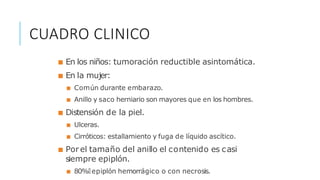 ■ En los niños: tumoración reductible asintomática.
■ En la mujer:
■ Común durante embarazo.
■ Anillo y saco herniario son mayores que en los hombres.
■ Distensión de la piel.
■ Ulceras.
■ Cirróticos: estallamiento y fuga de líquido ascítico.
■ Por el tamaño del anillo el contenido es casi
siempre epiplón.
■ 80%🡒 epiplón hemorrágico o con necrosis.
CUADRO CLINICO
 