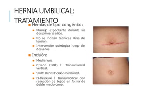 HERNIAUMBILICAL:
TRATAMIENTO
■ Hernias de tipo congénito:
■ Manejo expectante durante los
dos primerosaños.
■ No se indican técnicas libres de
tensión.
■ Intervención quirúrgica luego de
dos años.
■ Incisión:
■ Media luna.
■ Criado (1981) 🡒 Transumbilical
vertical.
■ Smith Behn 🡒 Incisión horizontal.
■ El-Dessouki 🡒 Transumbilical con
resección de tejido en forma de
doble medio cono.
 