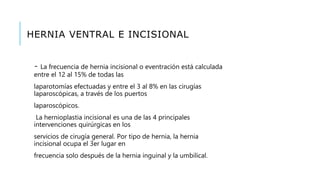 HERNIA VENTRAL E INCISIONAL
- La frecuencia de hernia incisional o eventración está calculada
entre el 12 al 15% de todas las
laparotomías efectuadas y entre el 3 al 8% en las cirugías
laparoscópicas, a través de los puertos
laparoscópicos.
La hernioplastia incisional es una de las 4 principales
intervenciones quirúrgicas en los
servicios de cirugía general. Por tipo de hernia, la hernia
incisional ocupa el 3er lugar en
frecuencia solo después de la hernia inguinal y la umbilical.
 