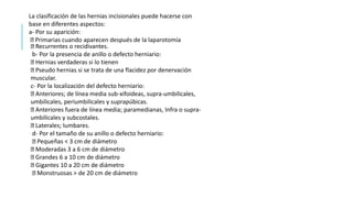 La clasificación de las hernias incisionales puede hacerse con
base en diferentes aspectos:
a- Por su aparición:
Primarias cuando aparecen después de la laparotomía
Recurrentes o recidivantes.
b- Por la presencia de anillo o defecto herniario:
Hernias verdaderas si lo tienen
Pseudo hernias si se trata de una flacidez por denervación
muscular.
c- Por la localización del defecto herniario:
Anteriores; de línea media sub-xifoideas, supra-umbilicales,
umbilicales, periumbilicales y suprapúbicas.
Anteriores fuera de línea media; paramedianas, Infra o supra-
umbilicales y subcostales.
Laterales; lumbares.
d- Por el tamaño de su anillo o defecto herniario:
Pequeñas < 3 cm de diámetro
Moderadas 3 a 6 cm de diámetro
Grandes 6 a 10 cm de diámetro
Gigantes 10 a 20 cm de diámetro
Monstruosas > de 20 cm de diámetro
 