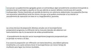 Las únicas técnicas de preparación afectivas actuales son el neumoperitoneo
preoperatorio progresivo, la infiltración de los músculos laterales del abdomen con
toxina botulínica tipo A y la asociación de ambos procedimientos
. El procedimiento de elección será el neumoperitoneo progresivo preoperatorio por
un período no menor a 21 días.
Si se asocia la preparación con infiltración con toxina botulínica, esta deberá aplicarse
inicialmente y a la cuarta semana iniciar el neumoperitoneo con menor tiempo de
insuflación para lograr los mismos resultados.
Los que por sus padecimientos agregados graves se contraindique algún procedimiento anestésico (incluyendo la
anestesia local) o quirúrgico y aquellos en los que además se asocien defectos monstruosos de la pared,
multioperados, fístulas intestinales y/o perdida de dominio con volúmenes abdominales muy pequeños (hernias
con escenarios catastróficos) serán los únicos a los que se les pudiera recomendar el no intentar un
procedimiento de reparación con base en su riesgo/beneficio. pacientes
 