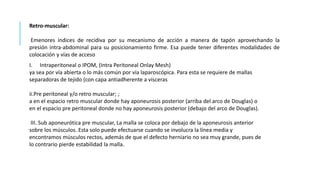 Retro-muscular:
Emenores índices de recidiva por su mecanismo de acción a manera de tapón aprovechando la
presión intra-abdominal para su posicionamiento firme. Esa puede tener diferentes modalidades de
colocación y vías de acceso
I. Intraperitoneal o IPOM, (Intra Peritoneal Onlay Mesh)
ya sea por vía abierta o lo más común por vía laparoscópica. Para esta se requiere de mallas
separadoras de tejido (con capa antiadherente a vísceras
ii.Pre peritoneal y/o retro muscular; ;
a en el espacio retro muscular donde hay aponeurosis posterior (arriba del arco de Douglas) o
en el espacio pre peritoneal donde no hay aponeurosis posterior (debajo del arco de Douglas).
III. Sub aponeurótica pre muscular, La malla se coloca por debajo de la aponeurosis anterior
sobre los músculos. Esta solo puede efectuarse cuando se involucra la línea media y
encontramos músculos rectos, además de que el defecto herniario no sea muy grande, pues de
lo contrario pierde estabilidad la malla.
 