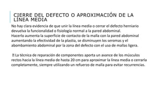 CIERRE DEL DEFECTO O APROXIMACIÓN DE LA
LÍNEA MEDIA
No hay clara evidencia de que unir la línea media o cerrar el defecto herniario
devuelva la funcionalidad o fisiología normal a la pared abdominal.
Hacerlo aumenta la superficie de contacto de la malla con la pared abdominal
aumentando la efectividad de la plastia, se disminuyen los seromas y el
abombamiento abdominal por la zona del defecto con el uso de mallas ligera.
La técnica de reparación de componentes aporta un avance de los músculos
rectos hacia la línea media de hasta 20 cm para aproximar la línea media o cerrarla
completamente, siempre utilizando un refuerzo de malla para evitar recurrencias.
 