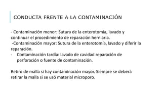 CONDUCTA FRENTE A LA CONTAMINACIÓN
- Contaminación menor: Sutura de la enterotomía, lavado y
continuar el procedimiento de reparación herniaria.
-Contaminación mayor: Sutura de la enterotomía, lavado y diferir la
reparación.
- Contaminación tardía: lavado de cavidad reparación de
perforación o fuente de contaminación.
Retiro de malla si hay contaminación mayor. Siempre se deberá
retirar la malla si se usó material microporo.
 