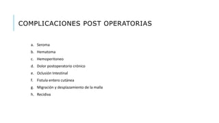 COMPLICACIONES POST OPERATORIAS
a. Seroma
b. Hematoma
c. Hemoperitoneo
d. Dolor postoperatorio crónico
e. Oclusión Intestinal
f. Fistula entero cutánea
g. Migración y desplazamiento de la malla
h. Recidiva
 