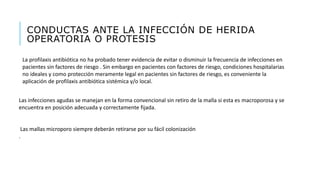 CONDUCTAS ANTE LA INFECCIÓN DE HERIDA
OPERATORIA O PROTESIS
La profilaxis antibiótica no ha probado tener evidencia de evitar o disminuir la frecuencia de infecciones en
pacientes sin factores de riesgo . Sin embargo en pacientes con factores de riesgo, condiciones hospitalarias
no ideales y como protección meramente legal en pacientes sin factores de riesgo, es conveniente la
aplicación de profilaxis antibiótica sistémica y/o local.
Las infecciones agudas se manejan en la forma convencional sin retiro de la malla si esta es macroporosa y se
encuentra en posición adecuada y correctamente fijada.
Las mallas microporo siempre deberán retirarse por su fácil colonización
.
 