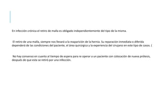 En infección crónica el retiro de malla es obligado independientemente del tipo de la misma.
El retiro de una malla, siempre nos llevará a la reaparición de la hernia. Su reparación inmediata o diferida
dependerá de las condiciones del paciente, el área quirúrgica y la experiencia del cirujano en este tipo de casos. (
No hay consenso en cuanto al tiempo de espera para re operar a un paciente con colocación de nueva prótesis,
después de que esta se retiró por una infección.
 
