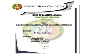 UNIVERSIDAD NACIONAL DE LOJA
Loja - Ecuador
2014
AREA DE LA SALUD HUMANA
CARRERA DE MEDICINA
MÓDULO VIII
.
DOCENTE:
Dr. Washinton Orellana
ALUMNOS:
DIANA GUALÁN
MARITZA GONZÁLEZ
STHEFANNY GONZÁLEZ
TEMA:
HERNIAS DE PARED ANTEROLATERAL DE ABDOMEN Y LUMBARES
 