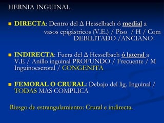 HERNIA INGUINAL
 DIRECTA: Dentro del Δ Hesselbach ó medial a
vasos epigástricos (V.E.) / Piso / H / Com
DEBILITADO /ANCIANO
 INDIRECTA: Fuera del Δ Hesselbach ó lateral a
V.E / Anillo inguinal PROFUNDO / Frecuente / M
Inguinoescrotal / CONGENITA
 FEMORAL O CRURAL: Debajo del lig. Inguinal /
TODAS MAS COMPLICA
Riesgo de estrangulamiento: Crural e indirecta.
 