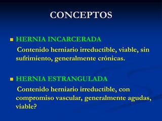 CONCEPTOS
 HERNIA INCARCERADA
Contenido herniario irreductible, viable, sin
sufrimiento, generalmente crónicas.
 HERNIA ESTRANGULADA
Contenido herniario irreductible, con
compromiso vascular, generalmente agudas,
viable?
 