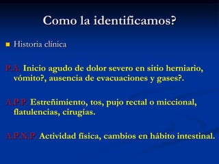 Como la identificamos?
 Historia clínica
P.A. Inicio agudo de dolor severo en sitio herniario,
vómito?, ausencia de evacuaciones y gases?.
A.P.P. Estreñimiento, tos, pujo rectal o miccional,
flatulencias, cirugías.
A.P.N.P. Actividad física, cambios en hábito intestinal.
 