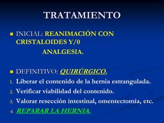 TRATAMIENTO
 INICIAL: REANIMACIÓN CON
CRISTALOIDES Y/0
ANALGESIA.
 DEFINITIVO: QUIRÚRGICO.
1. Liberar el contenido de la hernia estrangulada.
2. Verificar viabilidad del contenido.
3. Valorar resección intestinal, omentectomía, etc.
4. REPARAR LA HERNIA.
 