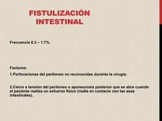 FISTULIZACIÓN
              INTESTINAL

Frecuencia 0.3 – 1.7%.




Factores:
1.Perforaciones del peritoneo no reconocidas durante la cirugía.


2.Cierre a tensión del peritoneo o aponeurosis posterior que se abre cuando
el paciente realiza un esfuerzo físico (malla en contacto con las asas
intestinales).
 