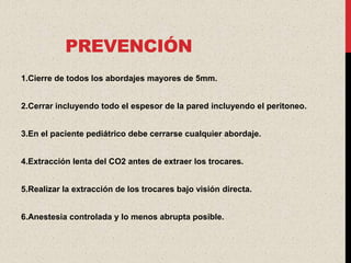 PREVENCIÓN
1.Cierre de todos los abordajes mayores de 5mm.


2.Cerrar incluyendo todo el espesor de la pared incluyendo el peritoneo.


3.En el paciente pediátrico debe cerrarse cualquier abordaje.


4.Extracción lenta del CO2 antes de extraer los trocares.


5.Realizar la extracción de los trocares bajo visión directa.


6.Anestesia controlada y lo menos abrupta posible.
 