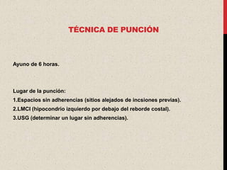 TÉCNICA DE PUNCIÓN



Ayuno de 6 horas.




Lugar de la punción:
1.Espacios sin adherencias (sitios alejados de incsiones previas).
2.LMCI (hipocondrio izquierdo por debajo del reborde costal).
3.USG (determinar un lugar sin adherencias).
 