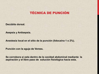 TÉCNICA DE PUNCIÓN


Decúbito dorsal.


Asepsia y Antisepsia.


Anestesia local en el sitio de la punción (lidocaína 1 o 2%).


Punción con la aguja de Veress.


Se corrobora si esta dentro de la cavidad abdominal mediante la
aspiración y el libre paso de solución fisiológica hacia esta.
 