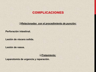COMPLICACIONES


            Relacionadas con el procedimiento de punción:


Perforación intestinal.


Lesión de víscera solida.


Lesión de vasos.


                             Tratamiento:
Laparotomía de urgencia y reparación.
 