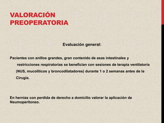VALORACIÓN
PREOPERATORIA


                              Evaluación general:


Pacientes con anillos grandes, gran contenido de asas intestinales y
    restricciones respiratorias se benefician con sesiones de terapia ventilatoria
   (NUS, mucoliticos y broncodilatadores) durante 1 o 2 semanas antes de la
   Cirugía.




En hernias con perdida de derecho a domicilio valorar la aplicación de
Neumoperitoneo.
 