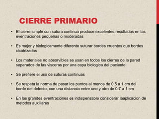 CIERRE PRIMARIO
• El cierre simple con sutura continua produce excelentes resultados en las
  eventraciones pequeñas o moderadas

• Es mejor y biologicamente diferente suturar bordes cruentos que bordes
  cicatrizados

• Los materiales no absorvibles se usan en todos los cierres de la pared
  separados de las visceras por una capa biologica del paciente

• Se prefiere el uso de suturas continuas

• Se respeta la norma de pasar los puntos al menos de 0.5 a 1 cm del
  borde del defecto, con una distancia entre uno y otro de 0.7 a 1 cm

• En las grandes eventraciones es indispensable considerar laaplicacion de
  metodos auxiliares
 