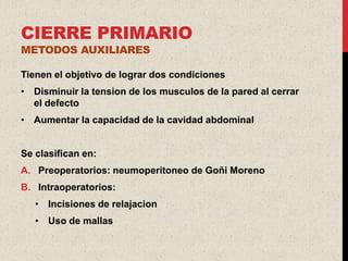 CIERRE PRIMARIO
METODOS AUXILIARES

Tienen el objetivo de lograr dos condiciones
• Disminuir la tension de los musculos de la pared al cerrar
  el defecto
• Aumentar la capacidad de la cavidad abdominal


Se clasifican en:
A. Preoperatorios: neumoperitoneo de Goñi Moreno
B. Intraoperatorios:
   • Incisiones de relajacion
   • Uso de mallas
 