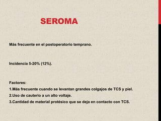 SEROMA

Más frecuente en el postoperatorio temprano.




Incidencia 5-20% (12%).




Factores:
1.Más frecuente cuando se levantan grandes colgajos de TCS y piel.
2.Uso de cauterio a un alto voltaje.
3.Cantidad de material protésico que se deja en contacto con TCS.
 