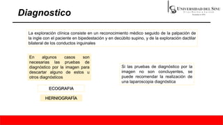 Diagnostico
La exploración clínica consiste en un reconocimiento médico seguido de la palpación de
la ingle con el paciente en bipedestación y en decúbito supino, y de la exploración dactilar
bilateral de los conductos inguinales
En algunos casos son
necesarias las pruebas de
diagnóstico por la imagen para
descartar alguno de estos u
otros diagnósticos
ECOGRAFIA
HERNIOGRAFÍA
Si las pruebas de diagnóstico por la
imagen no son concluyentes, se
puede recomendar la realización de
una laparoscopia diagnóstica
 