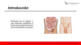 Introducción
Protrusión de un órgano u
otra estructura anatómica a
través de la pared del tronco
que normalmente lo contiene
Tomado de Vincent M. Vacca, Jr., MSN, RN, CCRN, SCRN, ENLS; SCIENCEPICTURECO./MEDICALIMAGE ; file:///C:/Users/danny/Downloads/S0212538218300384.pdf
 