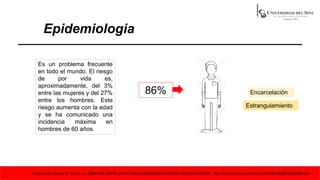 Epidemiologia
Es un problema frecuente
en todo el mundo. El riesgo
de por vida es,
aproximadamente, del 3%
entre las mujeres y del 27%
entre los hombres. Este
riesgo aumenta con la edad
y se ha comunicado una
incidencia máxima en
hombres de 60 años.
86%
Estrangulamiento
Encarcelación
Tomado de Vincent M. Vacca, Jr., MSN, RN, CCRN, SCRN, ENLS; SCIENCEPICTURECO./MEDICALIMAGE ; file:///C:/Users/danny/Downloads/S0212538218300384.pdf
 