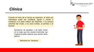 Clínica
Cuando el inicio de la hernia es repentino, el dolor por
naturaleza suele ser unilateral, agudo o urente e
irradiarse a la parte inferior del abdomen, a la porción
proximal del muslo, a la zona lumbar, al perineo o el
escroto
Sensación de pesadez o de dolor sordo
en la ingle que les resulta incómoda; las
mujeres pueden explicar que sienten dolor
pélvico
Maniobra de Vansalva
 