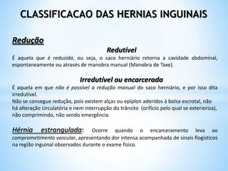 CLASSIFICACAO DAS HERNIAS INGUINAIS

Redução
                                          Redutível
É aquela que é reduzida, ou seja, o saco herniário retorna a cavidade abdominal,
espontaneamente ou através de manobra manual (Manobra de Taxe).

                              Irredutível ou encarcerada
É aquela em que não é possível a redução manual do saco herniário, e por isso dita
irredutível.
Não se consegue redução, pois existem alças ou epíplon aderidos à bolsa escrotal, não
há alteração circulatória e nem interrupção do trânsito (orifício pelo qual se exterioriza),
não comprimindo, não sendo emergência

Hérnia      estrangulada:         Ocorre quando o encarceramento leva ao
comprometimento vascular, apresentando dor intensa acompanhada de sinais flogísticos
na região inguinal observados durante o exame físico.
 