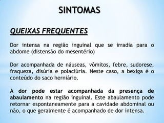 SINTOMAS

QUEIXAS FREQUENTES
Dor intensa na região inguinal que se irradia para o
abdome (distensão do mesentério)

Dor acompanhada de náuseas, vômitos, febre, sudorese,
fraqueza, disúria e polaciúria. Neste caso, a bexiga é o
conteúdo do saco herniário.

A dor pode estar acompanhada da presença de
abaulamento na região inguinal. Este abaulamento pode
retornar espontaneamente para a cavidade abdominal ou
não, o que geralmente é acompanhado de dor intensa.
 