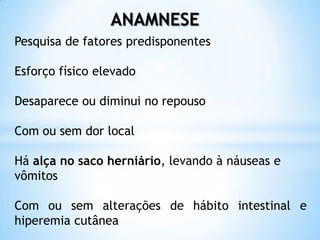 ANAMNESE
Pesquisa de fatores predisponentes

Esforço físico elevado

Desaparece ou diminui no repouso

Com ou sem dor local

Há alça no saco herniário, levando à náuseas e
vômitos

Com ou sem alterações de hábito intestinal e
hiperemia cutânea
 