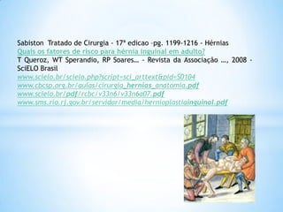 Sabiston Tratado de Cirurgia - 17ª edicao –pg. 1199-1216 - Hérnias
Quais os fatores de risco para hérnia inguinal em adulto?
T Queroz, WT Sperandio, RP Soares… - Revista da Associação …, 2008 -
SciELO Brasil
www.scielo.br/scielo.php?script=sci_arttext&pid=S0104
www.cbcsp.org.br/aulas/cirurgia_hernias_anatomia.pdf
www.scielo.br/pdf/rcbc/v33n6/v33n6a07.pdf
www.sms.rio.rj.gov.br/servidor/media/hernioplastiainguinal.pdf
 