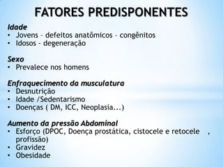 FATORES PREDISPONENTES
Idade
• Jovens – defeitos anatômicos – congênitos
• Idosos - degeneração

Sexo
• Prevalece nos homens

Enfraquecimento da musculatura
• Desnutrição
• Idade /Sedentarismo
• Doenças ( DM, ICC, Neoplasia...)

Aumento da pressão Abdominal
• Esforço (DPOC, Doença prostática, cistocele e retocele   ,
  profissão)
• Gravidez
• Obesidade
 