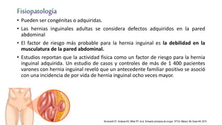 • Pueden ser congénitas o adquiridas.
• Las hernias inguinales adultas se considera defectos adquiridos en la pared
abdominal
• El factor de riesgo más probable para la hernia inguinal es la debilidad en la
musculatura de la pared abdominal.
• Estudios reportan que la actividad física como un factor de riesgo para la hernia
inguinal adquirida. Un estudio de casos y controles de más de 1 400 pacientes
varones con hernia inguinal reveló que un antecedente familiar positivo se asoció
con una incidencia de por vida de hernia inguinal ocho veces mayor.
Brunicardi CF, Anderse KD, Billiar RT, et al. Schwartz principios de cirugía. 10ª Ed. México: Mc Graw-Hill; 2015
 