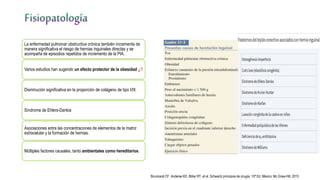 La enfermedad pulmonar obstructiva crónica también incrementa de
manera significativa el riesgo de hernias inguinales directas y se
acompaña de episodios repetidos de incremento de la PIA.
Varios estudios han sugerido un efecto protector de la obesidad ¿?
Disminución significativa en la proporción de colágeno de tipo I/III.
Síndrome de Ehlers-Danlos
Asociaciones entre las concentraciones de elementos de la matriz
extracelular y la formación de hernias.
Múltiples factores causales, tanto ambientales como hereditarios.
Brunicardi CF, Anderse KD, Billiar RT, et al. Schwartz principios de cirugía. 10ª Ed. México: Mc Graw-Hill; 2015
 