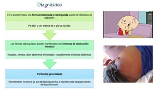 Peritonitis generalizada
Normalmente no ocurre ya que el tejido isquémico o necrótico está atrapado dentro
del saco herniario.
Las hernias estranguladas pueden manifestarse con síntomas de obstrucción
intestinal
Náuseas, vómitos, dolor abdominal e hinchazón, y posiblemente síntomas sistémicos.
En el examen físico, una hernia encarcelada o estrangulada puede ser dolorosa a la
palpación.
Px febril y con eritema de la piel de la ingle.
 