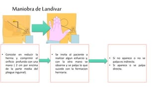 ManiobradeLandivar
• Consiste en reducir la
hernia y comprimir el
orificio profundo con una
mano ( 2 cm por encima
de la parte media del
pliegue inguinal).
• Se invita al paciente a
realizar algun esfuerzo y,
con la otra mano se
observa y se palpa lo que
sucede con la formacion
herniaria.
• Si no aparece o no se
palpa es indirecta.
• Si aparece o se palpa
directa.
 