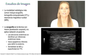 • La modalidad radiológica más
común incluye ecografía,
tomografía computarizada (CT) y
resonancia magnética nuclear
(MRI).
• La ecografía es la técnica con
menor penetración corporal y no
aplica radiación al paciente.
• Las estructuras anatómicas se
identifican por referencias
anatómicas óseas.
• Vasos epigástricos inferiores
para definir la anatomía.
• Sensibilidad de 86% y
especificidad de 77%
Brunicardi CF, Anderse KD, Billiar RT, et al. Schwartz principios de cirugía. 10ª Ed. México: Mc Graw-Hill; 2015
 