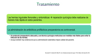 Las hernias inguinales femorales y sintomáticas  reparación quirúrgica debe realizarse de
manera más rápida en estos pacientes.
La administración de antibióticos profilácticos preoperatorios es controversial.
• Un protocolo preoperatorio adecuado y una técnica quirúrgica meticulosa son medidas más fiables para evitar la
infección de las heridas.
• Aunque también hay evidencia de que su administración sistemática mejora calidad del paciente.
Brunicardi CF, Anderse KD, Billiar RT, et al. Schwartz principios de cirugía. 10ª Ed. México: Mc Graw-Hill; 2015
 