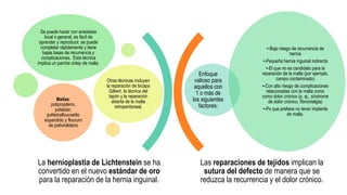 Las reparaciones de tejidos implican la
sutura del defecto de manera que se
reduzca la recurrencia y el dolor crónico.
Enfoque
valioso para
aquellos con
1 o más de
los siguientes
factores:
•-Bajo riesgo de recurrencia de
hernia
•-Pequeña hernia inguinal indirecta
•-El que no es candidato para la
reparación de la malla (por ejemplo,
campo contaminado)
•-Con alto riesgo de complicaciones
relacionadas con la malla como
como dolor crónico (p. ej., síndrome
de dolor crónico, fibromialgia)
•-Px que prefiere no tener implante
de malla.
Se puede hacer con anestesia
local o general, es fácil de
aprender y reproducir, se puede
completar rápidamente y tiene
bajas tasas de recurrencia y
complicaciones. Esta técnica
implica un parche onlay de malla.
Otras técnicas incluyen
la reparación de bicapa
Gilbert, la técnica del
tapón y la reparación
abierta de la malla
retroperitoneal.
Mallas:
polipropileno,
poliéster,
politetraflouroetilo
expandido y floururo
de polivinilideno
La hernioplastia de Lichtenstein se ha
convertido en el nuevo estándar de oro
para la reparación de la hernia inguinal.
 