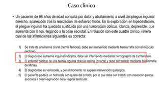 Caso clínico
• Un paciente de 68 años de edad consulta por dolor y abultamiento a nivel del pliegue inguinal
derecho, aparecidos tras la realización de esfuerzo físico. En la exploración en bipedestación,
el pliegue inguinal ha quedado sustituido por una tumoración oblicua, blanda, depresible, que
aumenta con la tos, llegando a la base escrotal. En relación con este cuadro clínico, refiera
cual de las afirmaciones siguientes es correcta:
1) Se trata de una hernia crural (hernia femoral), debe ser intervenido mediante herniorrafía con el músculo
pectíneo.
2) El diagnóstico es hernia inguinal indirecta, debe ser intervenido mediante hernioplastia de Lichtenstein.
3) El enfermo padece de una hernia inguinal oblicua interna (directa) y debe ser tratado mediante herniorrafía
de McVay.
4) El diagnóstico es varicocele, y por el momento no sugiere intervención quirúrgica.
5) El paciente padece un hidrocele con quiste del cordón, por lo que debe ser tratado con resección parcial
asociada a desinvaginación de la vaginal testicular.
 