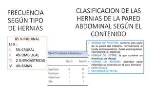FRECUENCIA
SEGÚN TIPO
DE HERNIAS
85 % INGUINAL
15% :
I. 5% CRURAL
II. 4% UMBILICAL
III. 2 % EPIGÁSTRICAS
IV. 4% RARAS
CLASIFICACION DE LAS
HERNIAS DE LA PARED
ABDOMINAL SEGÚN EL
CONTENIDO
 HERNIA DE RICHTER: contiene sólo parte
de la pared del intestino, normalmente el
borde antimesentérico. Suele estrangularse.
ENTEROCELE PARCIAL
 HERNIA DE LITTRÉ: la que contiene un
divertículo de Meckel
 HERNIA DE AMYAND: apéndice cecal
inflamado se incarcera en el saco herniario
 EPIPLOCELE
 ENTEROCELE TOTAL
 
