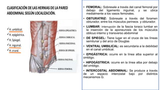 • FEMORAL: Sobresale a través del canal femoral por
debajo del ligamento inguinal, y se ubica
medialmente a los vasos femorales.
• OBTURATRIZ: Sobresale a través del foramen
obturador, entre los músculos perineos y obturador.
• LUMBAR: Interrupción de la fascia toraco lumbar en
la inserción de la aponeurosis de los músculos
oblicuo interno y transverso abdominal
• DE SPIEGEL: Tiene lugar en el cruce de las líneas
semilunar y del arco de Douglas
• VENTRAL UMBILICAL: es secundaria a la debilidad
en el canal umbilical.
• EPIGÁSTRICA: ocurre en la línea alba superior al
ombligo.
• HIPOGÁSTRICA: ocurre en la línea alba por debajo
del ombligo.
• INTERCOSTAL ABDOMINAL: Se produce a través
de un espacio intercostal bajo por distintos
mecanismos G.
 