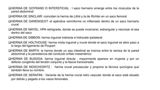 HERNIA DE GOYRAND O INTERSTICIAL : l saco herniario emerge entre los músculos de la
pared abdominal
HERNIA DE SINCLAIR: coinciden la hernia de Littré y la de Richter en un saco femoral
HERNIA DE GARENGEOT: el apéndice vermiforme no inflamado dentro de un saco herniario
crural
HERNIA DE MAYDL: HPA retrógrada, donde se puede incarcerar, estrangular y necrosar el asa
dentro del saco
HERNIA DE GIBBON: hernia inguinal indirecta e hidrocele ipsilateral
HERNIA DE HOLTHOUSE: hernia mixta inguinal y crural donde el saco inguinal se abre paso a
lo largo del ligamento de Poupart
HERNIA DE BARTH: la hernia donde un asa intestinal se insinúa entre la serosa de la pared
abdominal y la persistencia del conducto onfalo mesentérico
HERNIA DE BUSOGA: hernia inguinal directa , mayormente aparece en mujeres y por un
defecto congénito del tendón conjunto y la fascia transversalis
HERNIA DE MOSCHOWITZ : hernia crural prevascular y propone la técnica quirúrgica que
también lleva su nombre.
HERNIA DE SERAFINI : Variante de la hernia crural retro vascular donde el saco está situado
por detrás y pegado a los vasos femorales.
 