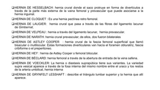 HERNIA DE HESSELBACH: hernia crural donde el saco protruye en forma de divertículos a
través de la parte más externa de la vaina femoral y prevascular que puede asociarse a la
hernia inguinal.
HERNIA DE CLOQUET : Es una hernia pectínea retro femoral.
HERNIA DE LAUGIER: hernia crural que pasa a través de las fibras del ligamento lacunar
de Gimbernat,
HERNIA DE VELPEAU : hernia a través del ligamento lacunar, hernia prevascular.
HERNIA DE NARATH: hernia crural prevascular; de ellos, dos fueron bilaterales
HERNIA DE ASTLEY COOPER : hernia crural de la fascia femoral superficial que llamó
bisacular o multilocular. Estas formaciones diverticulares van hacía el foramen obturatriz, fascia
cribiforme o el preperitoneo.
HERNIA DE HEY : hernia de Astley Cooper o femoral bilocular.
HERNIA DE BÉCLARD: hernia femoral a través de la abertura de entrada de la vena safena.
HERNIA DE VOECKLER: La hernia o diastasis suprapúbica tiene sus variantes. La variedad
supra vesical aparece a través de la fosa interna del mismo nombre entre el uraco y los restos
de la arteria umbilical, hernia interna
HERNIA DE GRYNFELT LESSHAFT : describe el triángulo lumbar superior y la hernia que allí
aparece.
 