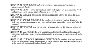 HERNIA DE PETIT: Este triángulo y la hernia que aparece a su través se le
denominan: de Petit.
HERNIA DE MERY : Hernia perineal que aparece luego de un gran trauma a nivel
del periné, de una escara sobreinfectada a ese nivel.
HERNIA DE BERGER: infrecuente hernia que aparece a nivel del fondo de saco
de Douglas.
HERNIA EN SADDLE-ROMBERG: Es una hernia ipsilateral inguinal directa e
indirecta separada ambas por los vasos epigástricos que actúan como una ¨silla de
montar¨.
HERNIA OBTURATRÍZ: esta hernia sale o protruye a través del agujero o forámen
obturatriz.
HERNIA DE MALGAIGNE: Es una hernia inguinal indirecta del lactante previo al
descenso testicular, no es una hernia inguinal y aparece de preferencia en el varón
adulto.
HERNIA DE KRÖNLEIN O INGUINAL INTERSTICIAL:Es una hernia properitoneal,
la hernia tiene doble saco, una parte en el canal inguinal y otra proyectada desde el
anillo inguinal profundo al tejido subperitoneal.
 