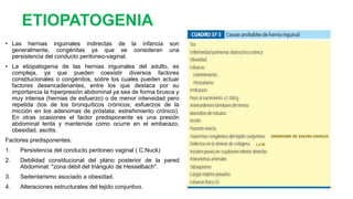 ETIOPATOGENIA
• Las hernias inguinales indirectas de la infancia son
generalmente, congénitas ya que se consideran una
persistencia del conducto peritoneo-vaginal.
• La etiopatogenia de las hernias inguinales del adulto, es
compleja, ya que pueden coexistir diversos factores
constitucionales o congénitos, sobre los cuales pueden actuar
factores desencadenantes, entre los que destaca por su
importancia la hiperpresión abdominal ya sea de forma brusca y
muy intensa (hernias de esfuerzo) o de menor intensidad pero
repetida (tos de los bronquíticos crónicos; esfuerzos de la
micción en los adenomas de próstata; estreñimiento crónico).
En otras ocasiones el factor predisponente es una presión
abdominal lenta y mantenida como ocurre en el embarazo,
obesidad, ascitis.
Factores predisponentes:
1. Persistencia del conducto peritoneo vaginal ( C.Nuck)
2. Debilidad constitucional del plano posterior de la pared
Abdominal: "zona débil del triángulo de Hesselbach".
3. Sedentarismo asociado a obesidad.
4. Alteraciones estructurales del tejido conjuntivo.
SINDROME DE EHLERS-DANLOS
I a III
 