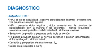 DIAGNOSTICO
ANAMNESIS :
HIA : se dx de casualidad , observa protuberancia anormal , evidente una
vez presente síntomas agudos
HIS : presenta dolor inguinal , dolor aumenta con la posición de
bipedestación, con la marcha y los esfuerzos, menos frecuencia :
síntomas extra inguinales : habito intestinal , síntomas urinarios
Sensación de presión o pesantez en la ingle es común
HI puede provocar presión a nervios cercanos : presión generalizada ,
dolor local agudo , dolor irradiado.
Duración y progresión de los síntomas ?¿
Saber si es reductible o no ?¿
 